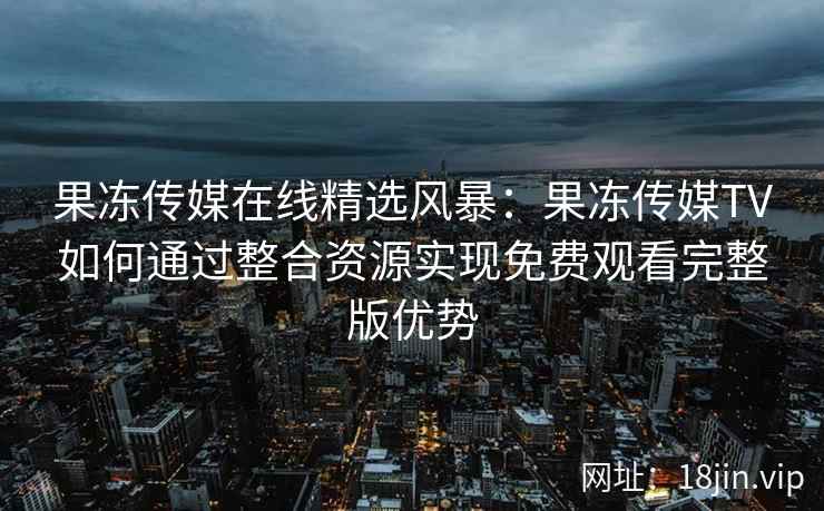 果冻传媒在线精选风暴：果冻传媒TV如何通过整合资源实现免费观看完整版优势