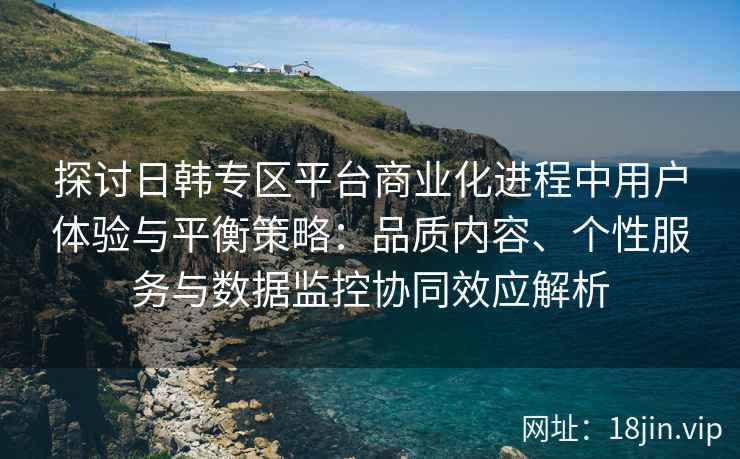 探讨日韩专区平台商业化进程中用户体验与平衡策略：品质内容、个性服务与数据监控协同效应解析