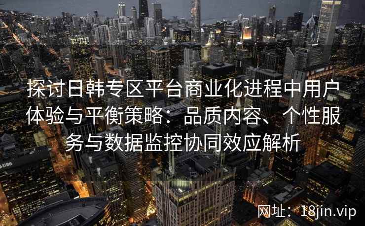 探讨日韩专区平台商业化进程中用户体验与平衡策略：品质内容、个性服务与数据监控协同效应解析