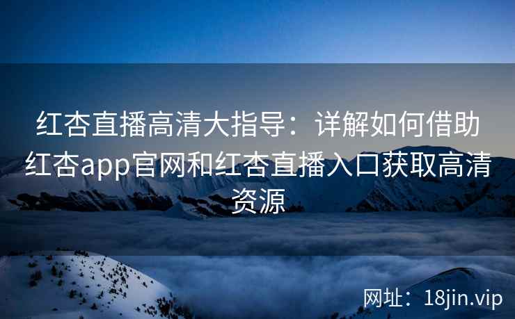 红杏直播高清大指导：详解如何借助红杏app官网和红杏直播入口获取高清资源