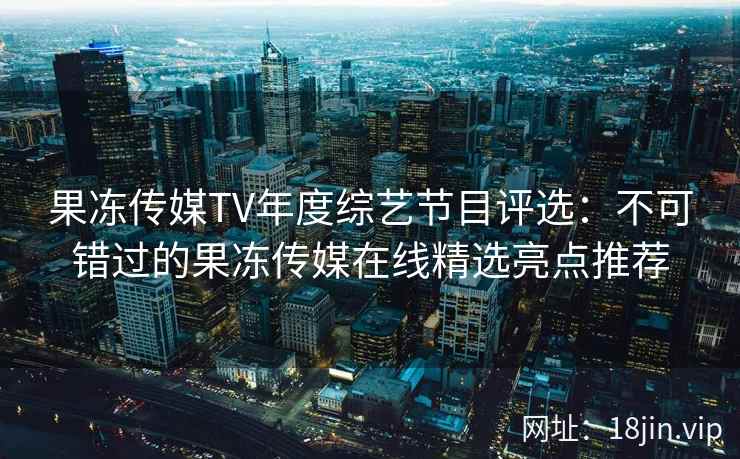 果冻传媒TV年度综艺节目评选：不可错过的果冻传媒在线精选亮点推荐