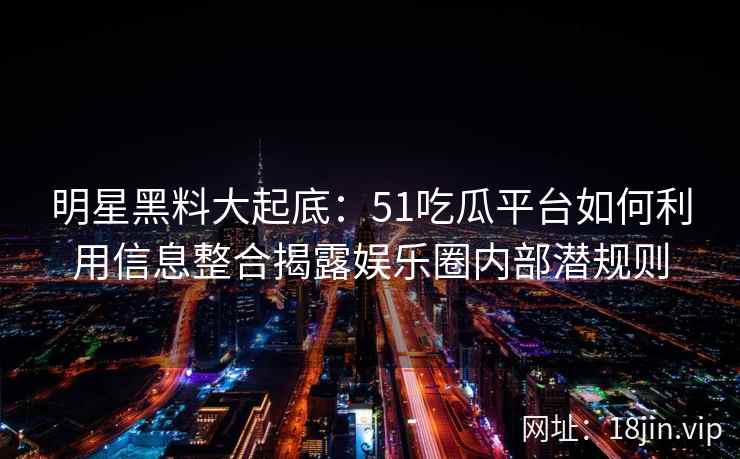 明星黑料大起底：51吃瓜平台如何利用信息整合揭露娱乐圈内部潜规则