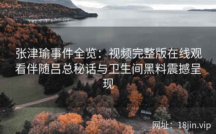 张津瑜事件全览：视频完整版在线观看伴随吕总秘话与卫生间黑料震撼呈现