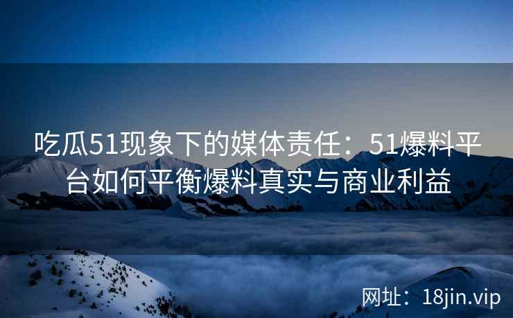 吃瓜51现象下的媒体责任：51爆料平台如何平衡爆料真实与商业利益