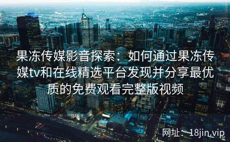 果冻传媒影音探索：如何通过果冻传媒tv和在线精选平台发现并分享最优质的免费观看完整版视频