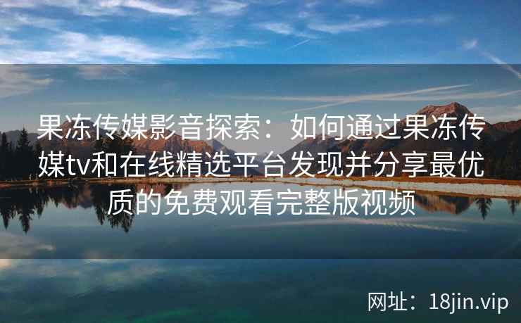 果冻传媒影音探索：如何通过果冻传媒tv和在线精选平台发现并分享最优质的免费观看完整版视频