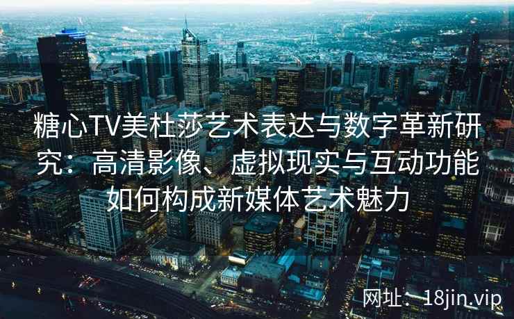 糖心TV美杜莎艺术表达与数字革新研究：高清影像、虚拟现实与互动功能如何构成新媒体艺术魅力