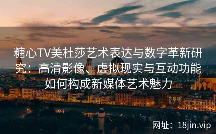 糖心TV美杜莎艺术表达与数字革新研究：高清影像、虚拟现实与互动功能如何构成新媒体艺术魅力