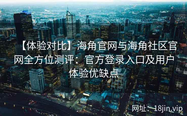 【体验对比】海角官网与海角社区官网全方位测评：官方登录入口及用户体验优缺点