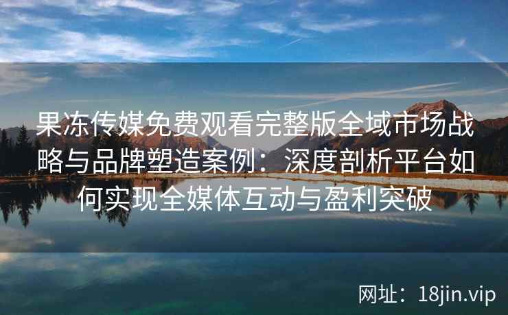 果冻传媒免费观看完整版全域市场战略与品牌塑造案例：深度剖析平台如何实现全媒体互动与盈利突破