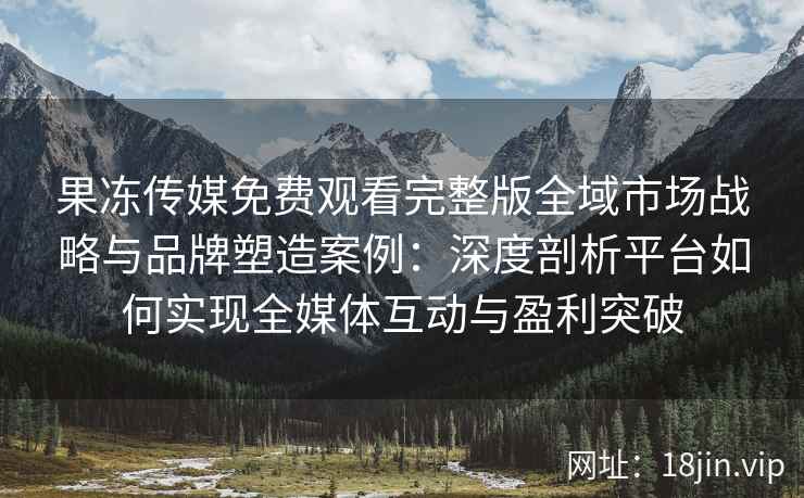果冻传媒免费观看完整版全域市场战略与品牌塑造案例：深度剖析平台如何实现全媒体互动与盈利突破