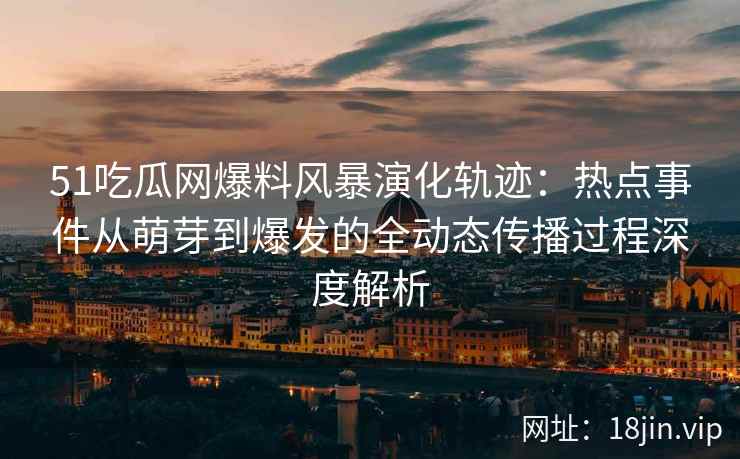 51吃瓜网爆料风暴演化轨迹：热点事件从萌芽到爆发的全动态传播过程深度解析