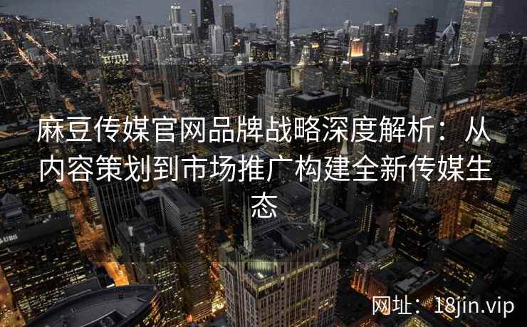 麻豆传媒官网品牌战略深度解析：从内容策划到市场推广构建全新传媒生态