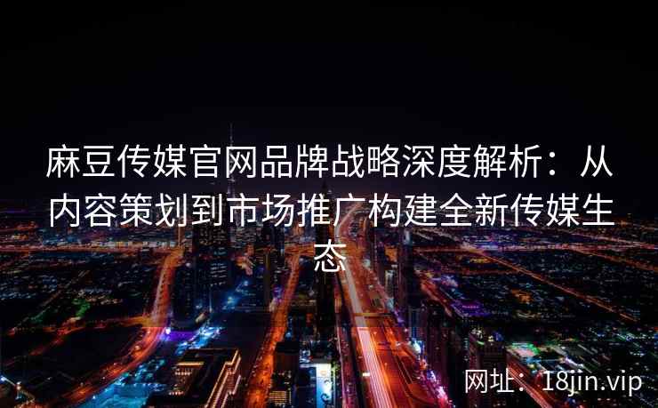 麻豆传媒官网品牌战略深度解析：从内容策划到市场推广构建全新传媒生态