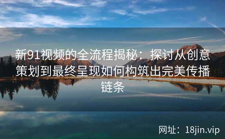新91视频的全流程揭秘：探讨从创意策划到最终呈现如何构筑出完美传播链条
