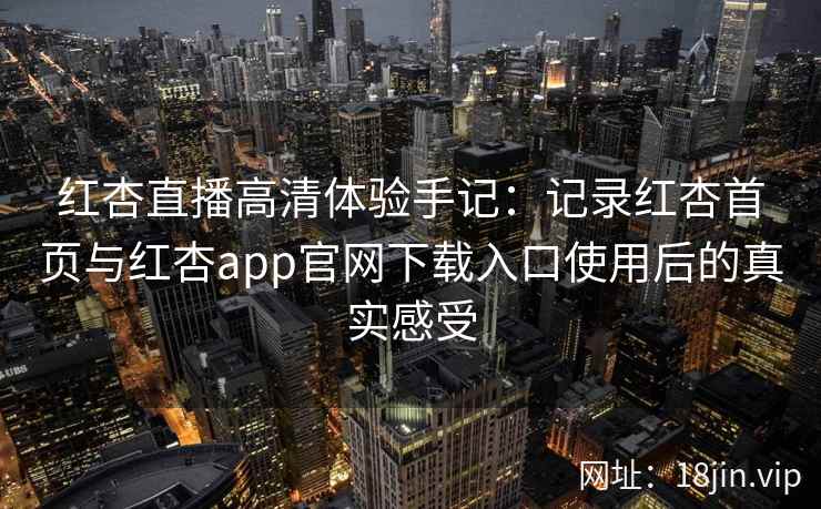 红杏直播高清体验手记：记录红杏首页与红杏app官网下载入口使用后的真实感受