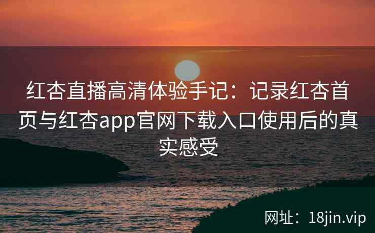 红杏直播高清体验手记：记录红杏首页与红杏app官网下载入口使用后的真实感受