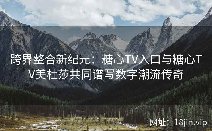 跨界整合新纪元：糖心TV入口与糖心TV美杜莎共同谱写数字潮流传奇