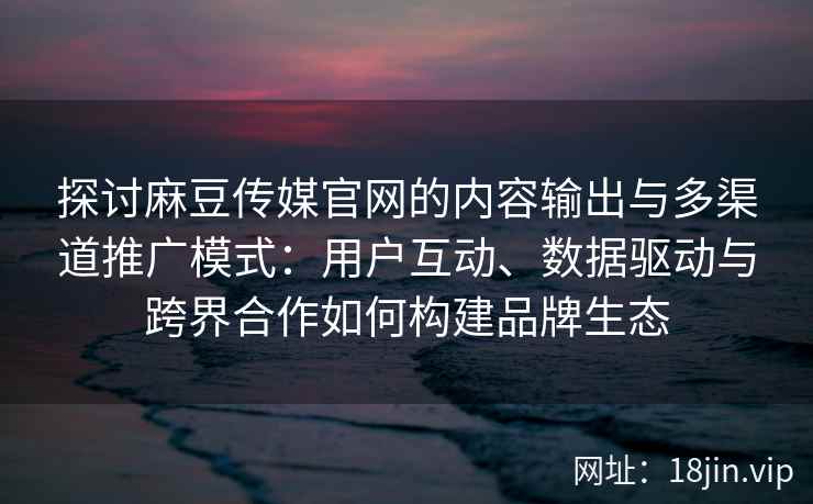 探讨麻豆传媒官网的内容输出与多渠道推广模式：用户互动、数据驱动与跨界合作如何构建品牌生态