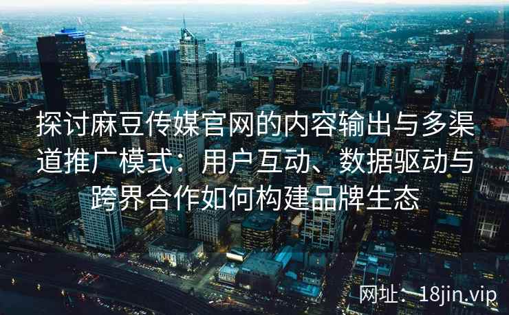 探讨麻豆传媒官网的内容输出与多渠道推广模式：用户互动、数据驱动与跨界合作如何构建品牌生态