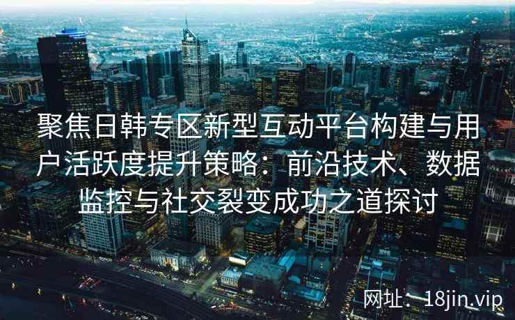 聚焦日韩专区新型互动平台构建与用户活跃度提升策略：前沿技术、数据监控与社交裂变成功之道探讨