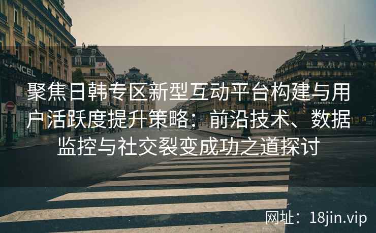 聚焦日韩专区新型互动平台构建与用户活跃度提升策略：前沿技术、数据监控与社交裂变成功之道探讨