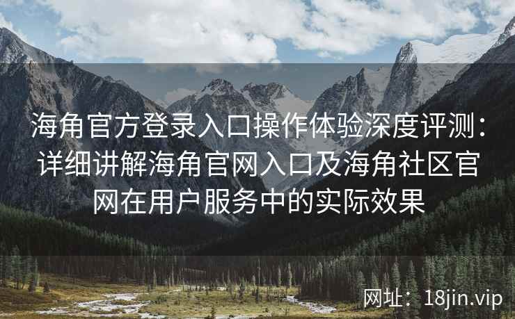 海角官方登录入口操作体验深度评测：详细讲解海角官网入口及海角社区官网在用户服务中的实际效果