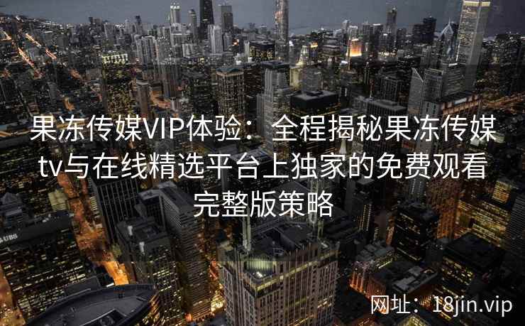 果冻传媒VIP体验：全程揭秘果冻传媒tv与在线精选平台上独家的免费观看完整版策略