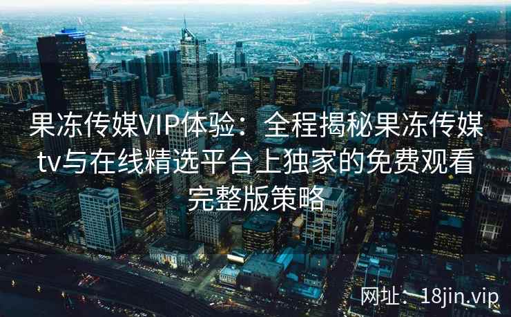 果冻传媒VIP体验：全程揭秘果冻传媒tv与在线精选平台上独家的免费观看完整版策略