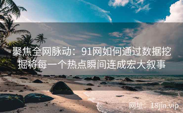 聚焦全网脉动：91网如何通过数据挖掘将每一个热点瞬间连成宏大叙事