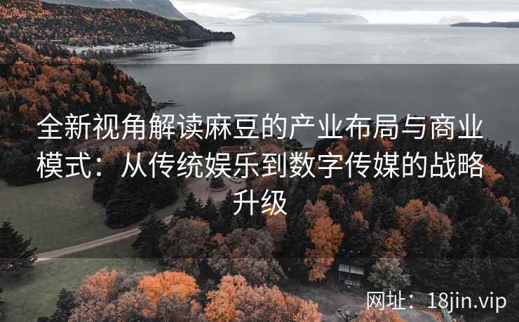 全新视角解读麻豆的产业布局与商业模式：从传统娱乐到数字传媒的战略升级