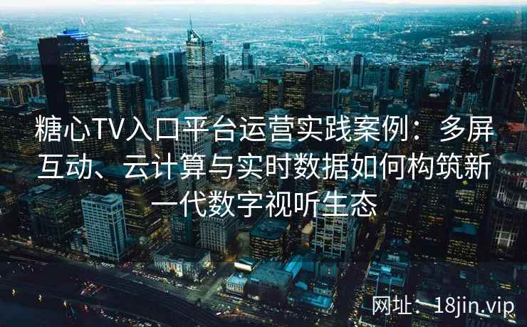 糖心TV入口平台运营实践案例：多屏互动、云计算与实时数据如何构筑新一代数字视听生态