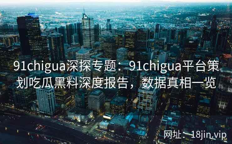 91chigua深探专题：91chigua平台策划吃瓜黑料深度报告，数据真相一览