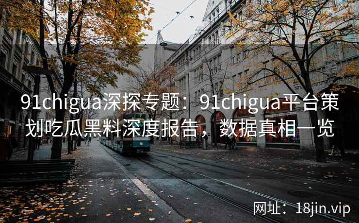 91chigua深探专题：91chigua平台策划吃瓜黑料深度报告，数据真相一览