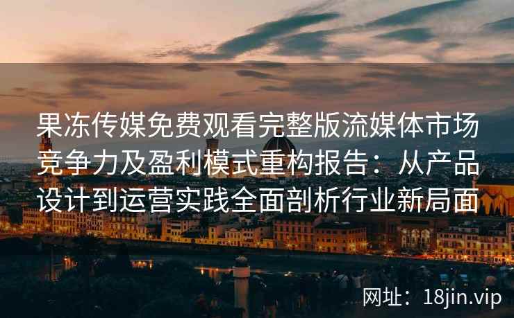 果冻传媒免费观看完整版流媒体市场竞争力及盈利模式重构报告：从产品设计到运营实践全面剖析行业新局面