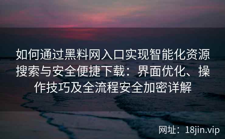 如何通过黑料网入口实现智能化资源搜索与安全便捷下载：界面优化、操作技巧及全流程安全加密详解
