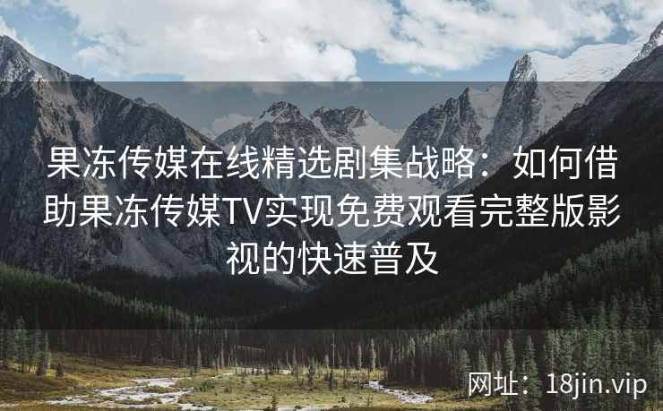 果冻传媒在线精选剧集战略：如何借助果冻传媒TV实现免费观看完整版影视的快速普及