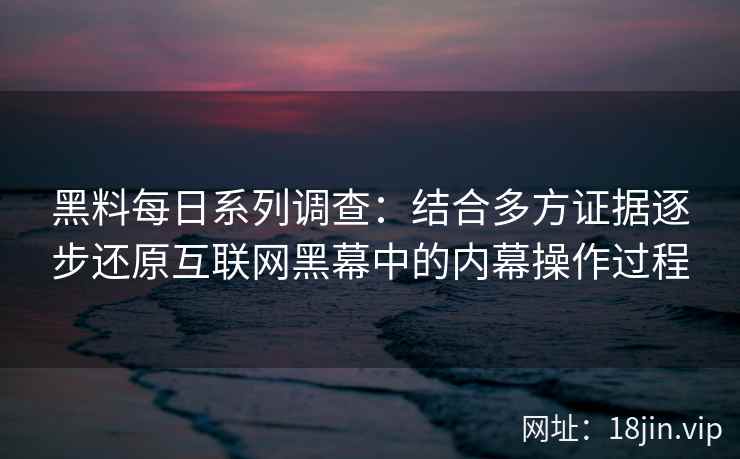 黑料每日系列调查：结合多方证据逐步还原互联网黑幕中的内幕操作过程