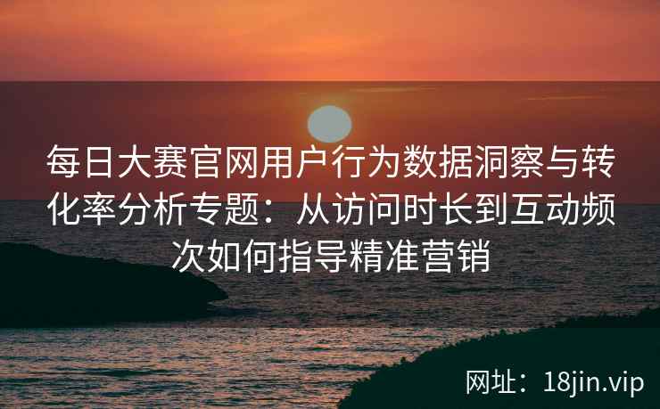 每日大赛官网用户行为数据洞察与转化率分析专题：从访问时长到互动频次如何指导精准营销