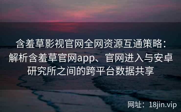 含羞草影视官网全网资源互通策略：解析含羞草官网app、官网进入与安卓研究所之间的跨平台数据共享