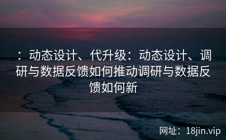 ：动态设计、代升级：动态设计、调研与数据反馈如何推动调研与数据反馈如何新