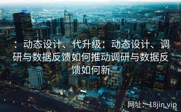 ：动态设计、代升级：动态设计、调研与数据反馈如何推动调研与数据反馈如何新