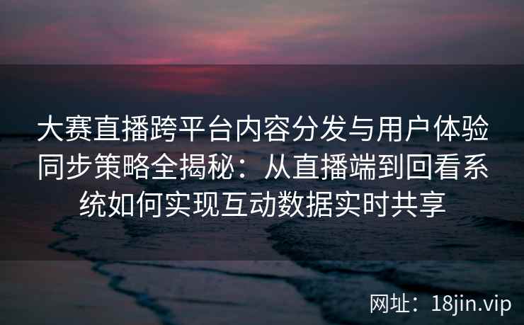 大赛直播跨平台内容分发与用户体验同步策略全揭秘：从直播端到回看系统如何实现互动数据实时共享