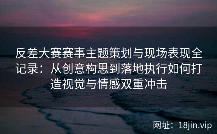 反差大赛赛事主题策划与现场表现全记录：从创意构思到落地执行如何打造视觉与情感双重冲击