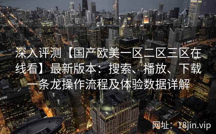 深入评测【国产欧美一区二区三区在线看】最新版本：搜索、播放、下载一条龙操作流程及体验数据详解