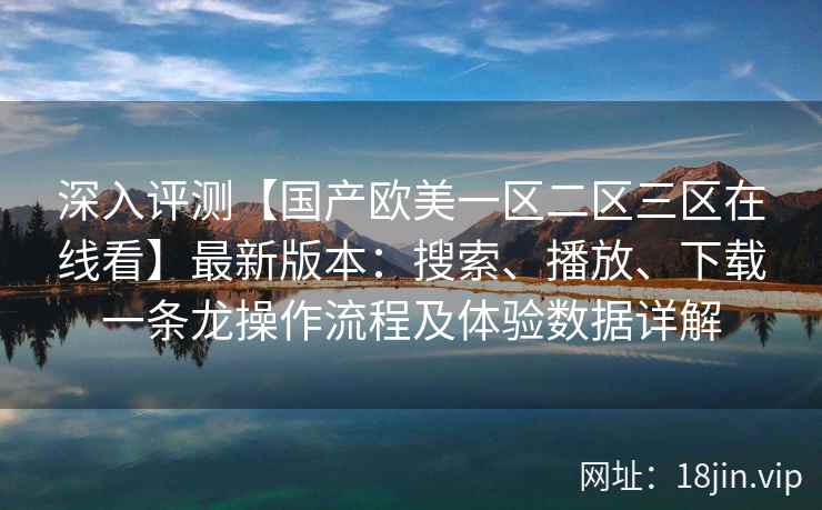 深入评测【国产欧美一区二区三区在线看】最新版本:搜索、播放、下载一条龙操作流程及体验数据详解 深入评测【国产欧美一区二区三区在线看】最新版本:搜索、播放、下载一条龙操作流程及体验数据详解