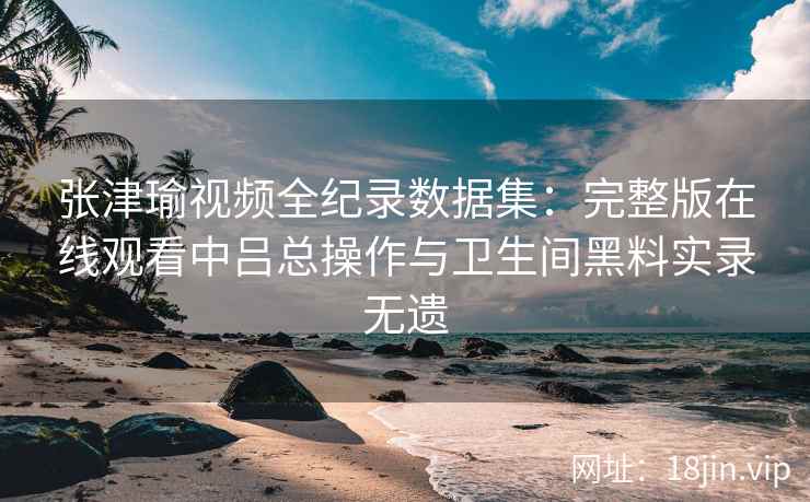 张津瑜视频全纪录数据集：完整版在线观看中吕总操作与卫生间黑料实录无遗