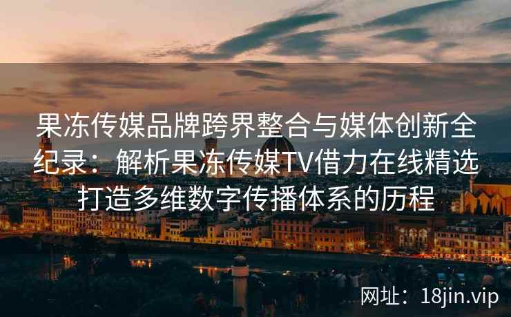 果冻传媒品牌跨界整合与媒体创新全纪录:解析果冻传媒TV借力在线精选打造多维数字传播体系的历程 果冻传媒品牌跨界整合与媒体创新全纪录:解析果冻传媒TV借力在线精选打造多维数字传播体系的历程