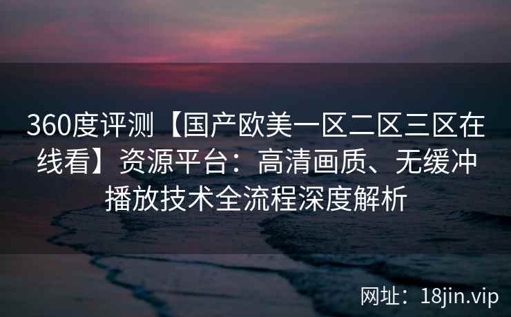 360度评测【国产欧美一区二区三区在线看】资源平台：高清画质、无缓冲播放技术全流程深度解析