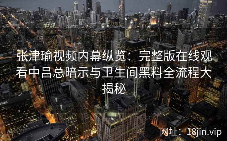 张津瑜视频内幕纵览：完整版在线观看中吕总暗示与卫生间黑料全流程大揭秘